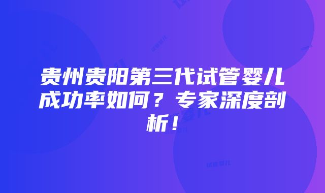 贵州贵阳第三代试管婴儿成功率如何？专家深度剖析！