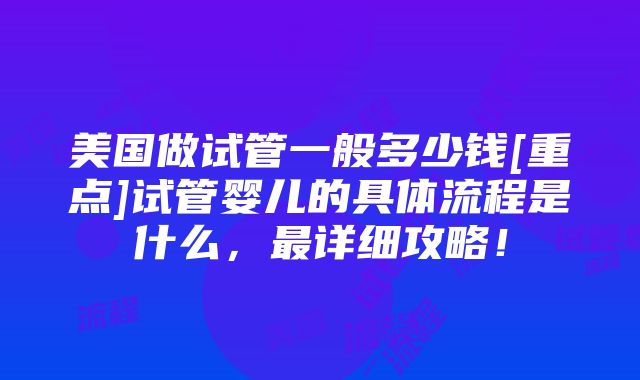 美国做试管一般多少钱[重点]试管婴儿的具体流程是什么，最详细攻略！