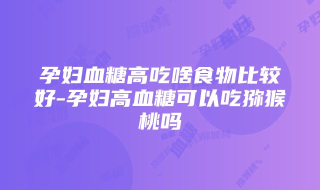 孕妇血糖高吃啥食物比较好-孕妇高血糖可以吃猕猴桃吗