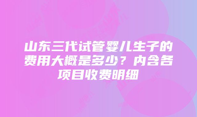 山东三代试管婴儿生子的费用大概是多少？内含各项目收费明细