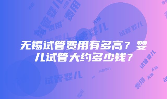 无锡试管费用有多高？婴儿试管大约多少钱？