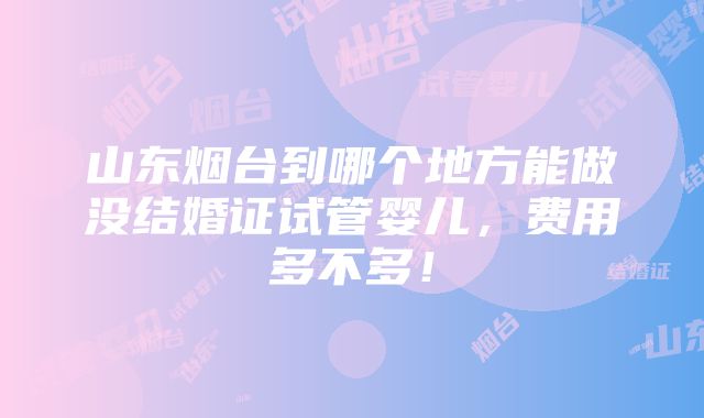 山东烟台到哪个地方能做没结婚证试管婴儿，费用多不多！