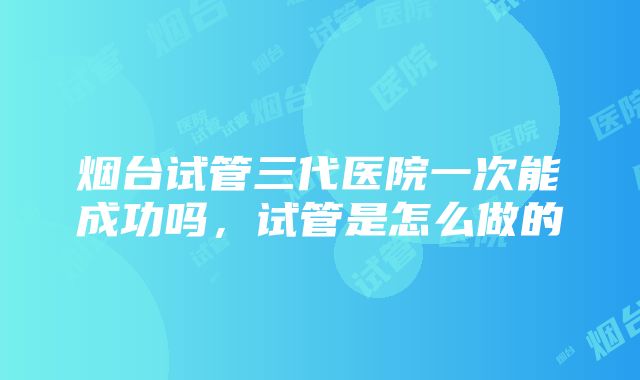 烟台试管三代医院一次能成功吗，试管是怎么做的