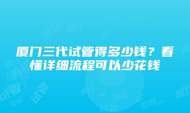 厦门三代试管得多少钱？看懂详细流程可以少花钱