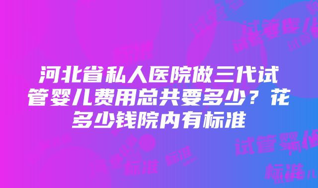 河北省私人医院做三代试管婴儿费用总共要多少？花多少钱院内有标准