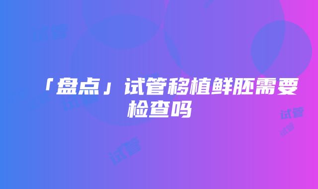 「盘点」试管移植鲜胚需要检查吗