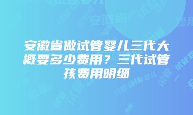 安徽省做试管婴儿三代大概要多少费用？三代试管孩费用明细