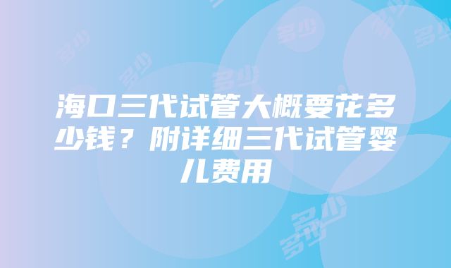 海口三代试管大概要花多少钱？附详细三代试管婴儿费用