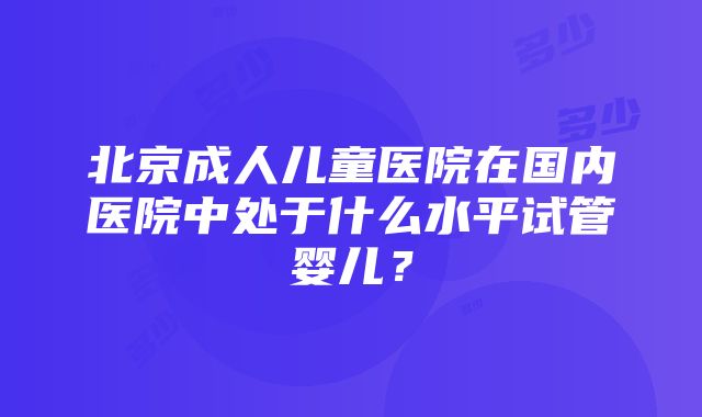 北京成人儿童医院在国内医院中处于什么水平试管婴儿？