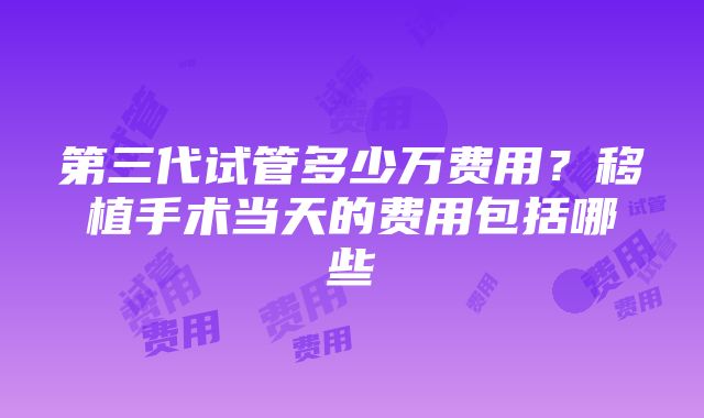 第三代试管多少万费用？移植手术当天的费用包括哪些