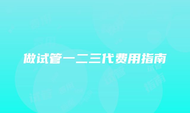 做试管一二三代费用指南