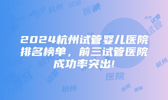 2024杭州试管婴儿医院排名榜单，前三试管医院成功率突出!