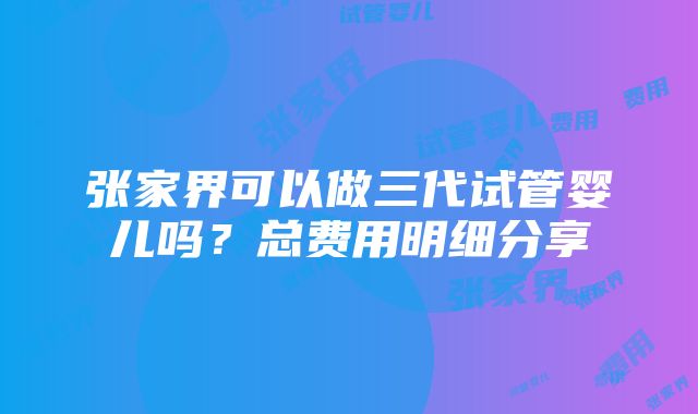 张家界可以做三代试管婴儿吗？总费用明细分享