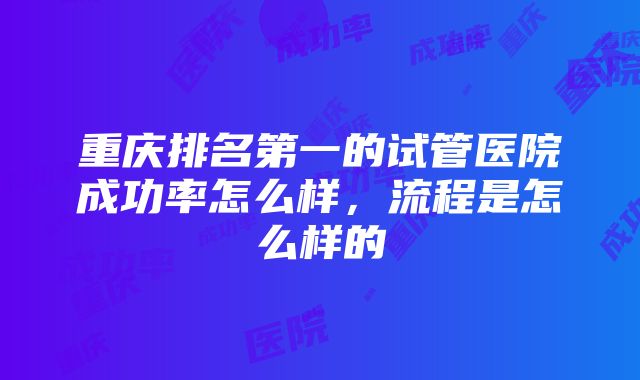 重庆排名第一的试管医院成功率怎么样，流程是怎么样的