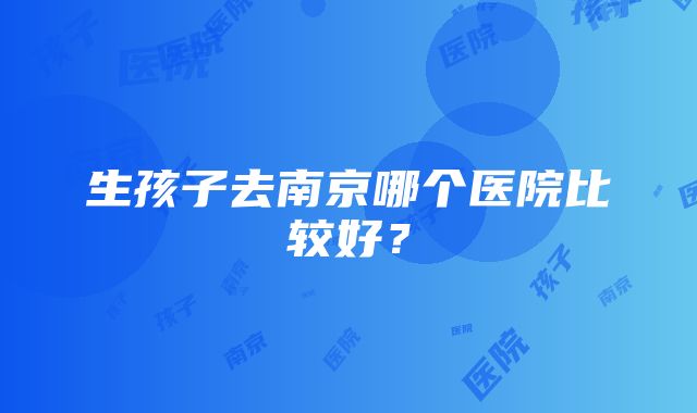 生孩子去南京哪个医院比较好？