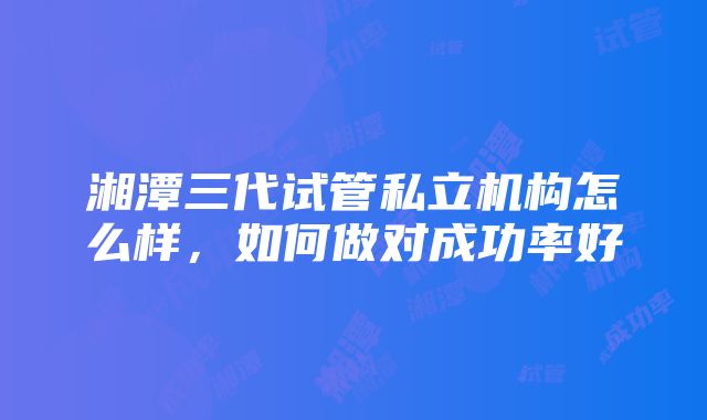 湘潭三代试管私立机构怎么样，如何做对成功率好