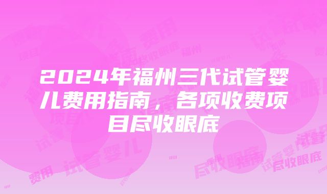 2024年福州三代试管婴儿费用指南，各项收费项目尽收眼底