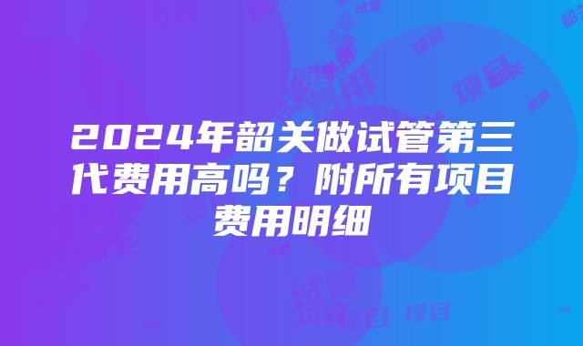 2024年韶关做试管第三代费用高吗？附所有项目费用明细