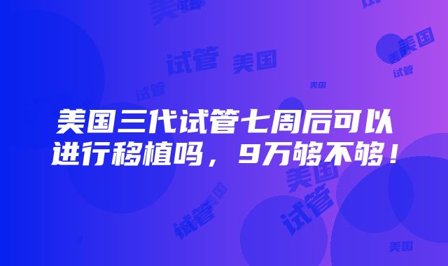 美国三代试管七周后可以进行移植吗，9万够不够！