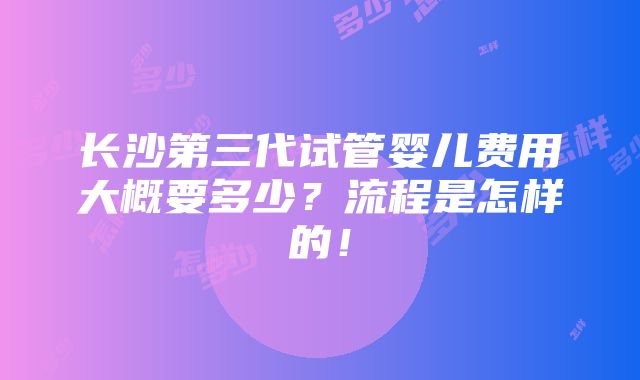 长沙第三代试管婴儿费用大概要多少？流程是怎样的！