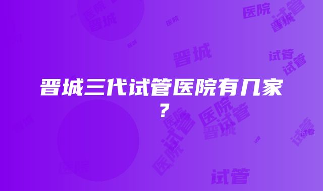 晋城三代试管医院有几家？