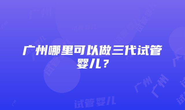 广州哪里可以做三代试管婴儿？