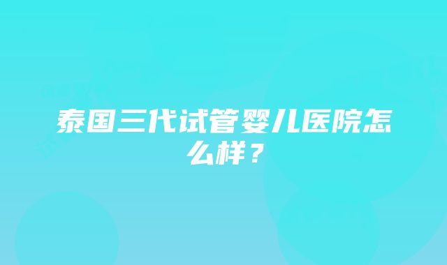 泰国三代试管婴儿医院怎么样？