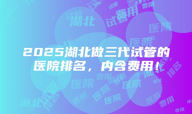 2025湖北做三代试管的医院排名，内含费用！