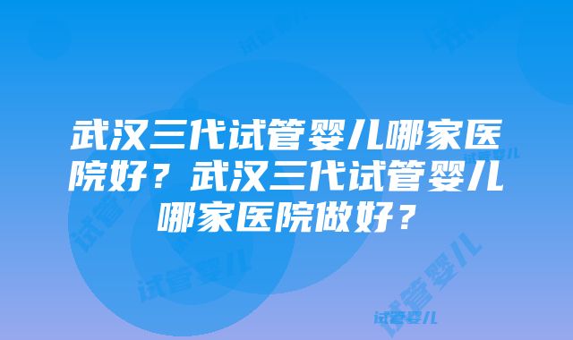 武汉三代试管婴儿哪家医院好？武汉三代试管婴儿哪家医院做好？