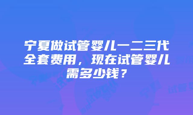 宁夏做试管婴儿一二三代全套费用，现在试管婴儿需多少钱？