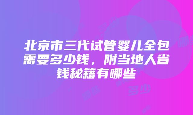 北京市三代试管婴儿全包需要多少钱，附当地人省钱秘籍有哪些