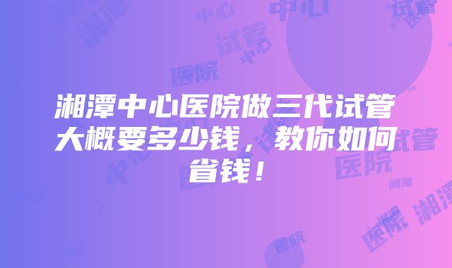 湘潭中心医院做三代试管大概要多少钱，教你如何省钱！