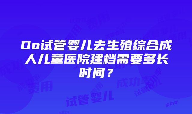 Do试管婴儿去生殖综合成人儿童医院建档需要多长时间？