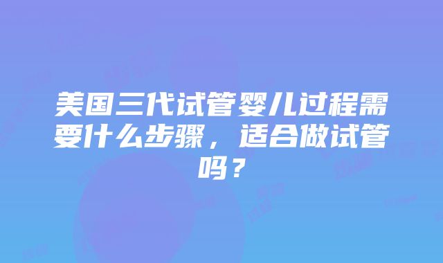 美国三代试管婴儿过程需要什么步骤，适合做试管吗？