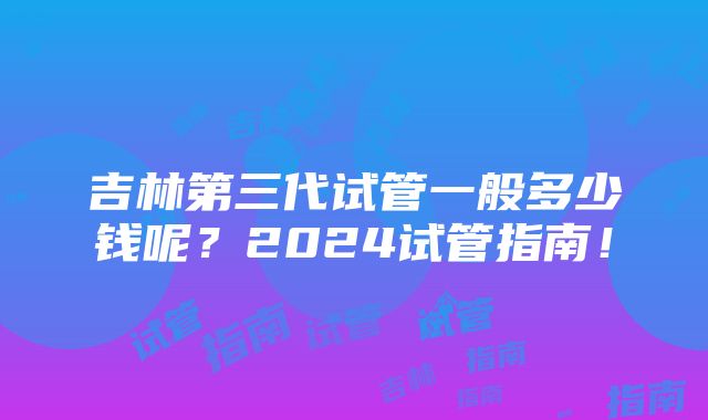 吉林第三代试管一般多少钱呢？2024试管指南！