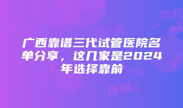 广西靠谱三代试管医院名单分享，这几家是2024年选择靠前