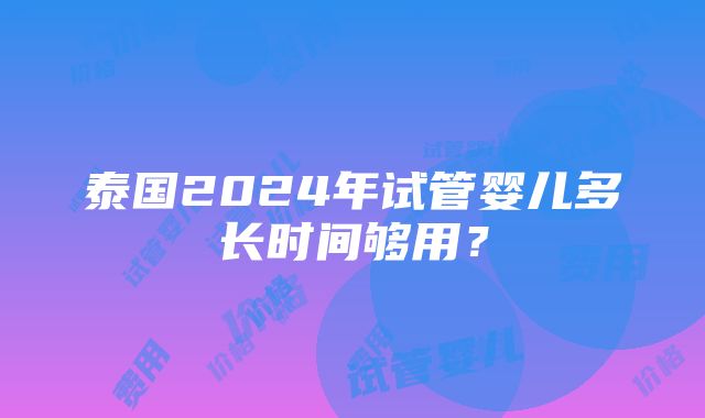 泰国2024年试管婴儿多长时间够用？