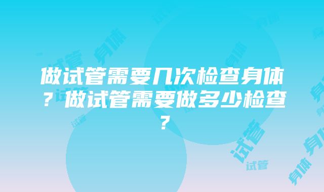 做试管需要几次检查身体？做试管需要做多少检查？