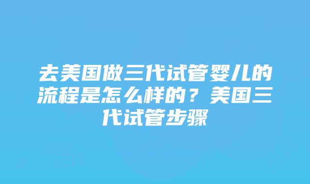 去美国做三代试管婴儿的流程是怎么样的？美国三代试管步骤