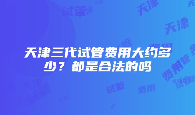 天津三代试管费用大约多少？都是合法的吗