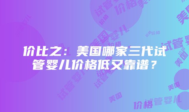 价比之：美国哪家三代试管婴儿价格低又靠谱？