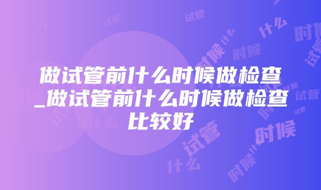 做试管前什么时候做检查_做试管前什么时候做检查比较好