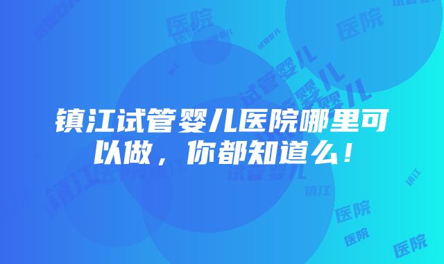 镇江试管婴儿医院哪里可以做，你都知道么！