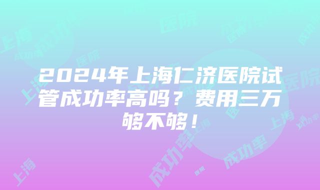 2024年上海仁济医院试管成功率高吗？费用三万够不够！