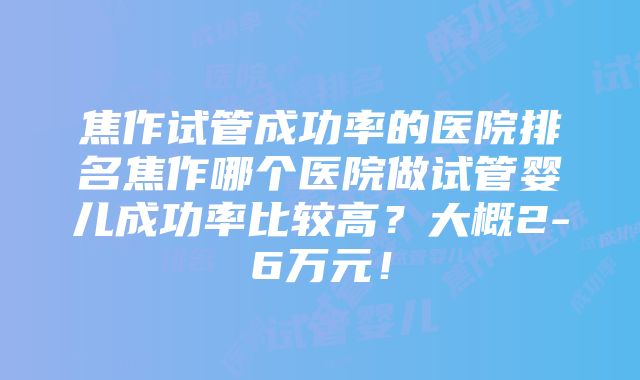 焦作试管成功率的医院排名焦作哪个医院做试管婴儿成功率比较高？大概2-6万元！