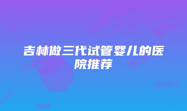 吉林做三代试管婴儿的医院推荐