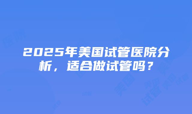 2025年美国试管医院分析，适合做试管吗？