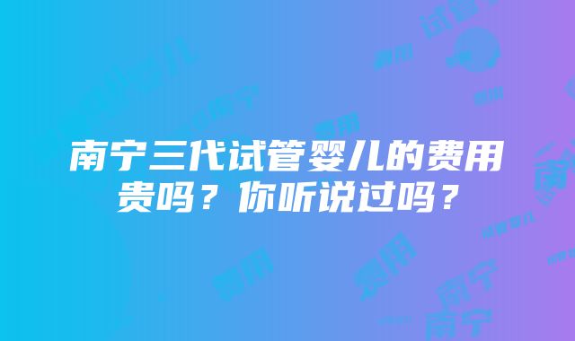 南宁三代试管婴儿的费用贵吗？你听说过吗？