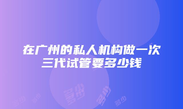 在广州的私人机构做一次三代试管要多少钱