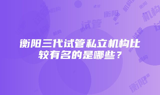 衡阳三代试管私立机构比较有名的是哪些？